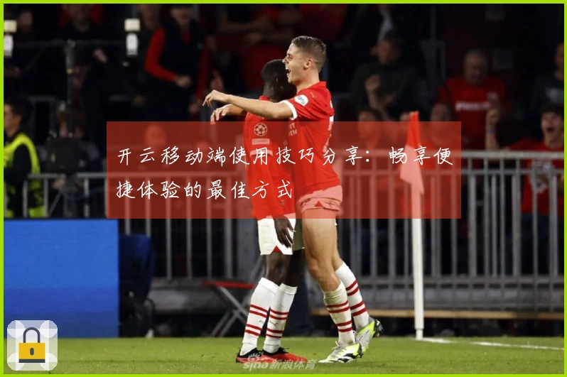 开云移动端使用技巧分享：畅享便捷体验的最佳方式